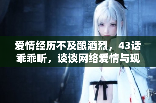 愛(ài)情經(jīng)歷不及釀酒烈，43話乖乖聽(tīng)，談?wù)劸W(wǎng)絡(luò)愛(ài)情與現(xiàn)實(shí)的區(qū)別