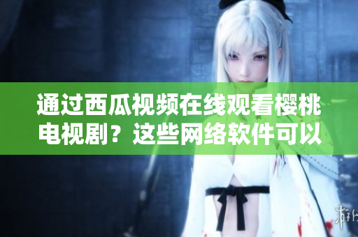 通過(guò)西瓜視頻在線(xiàn)觀(guān)看櫻桃電視?。窟@些網(wǎng)絡(luò)軟件可以幫助你實(shí)現(xiàn)