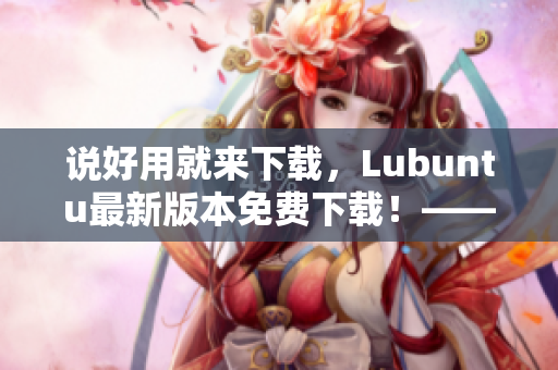 說好用就來下載，Lubuntu最新版本免費(fèi)下載！——一篇深入探究網(wǎng)絡(luò)軟件的文章