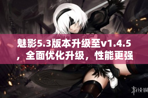 魅影5.3版本升級至v1.4.5，全面優(yōu)化升級，性能更強