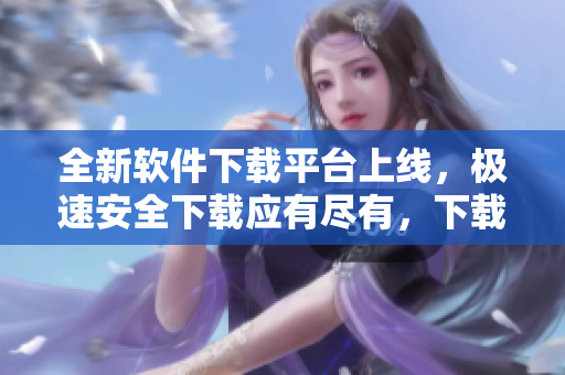 全新軟件下載平臺上線，極速安全下載應有盡有，下載更快更安全
