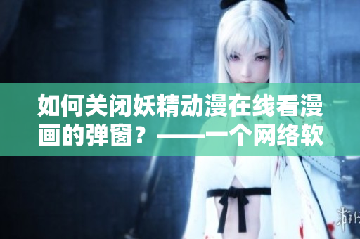 如何關(guān)閉妖精動漫在線看漫畫的彈窗？——一個(gè)網(wǎng)絡(luò)軟件編輯的解決方案。