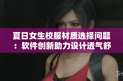 夏日女生校服材質(zhì)選擇問題：軟件創(chuàng)新助力設(shè)計透氣舒適