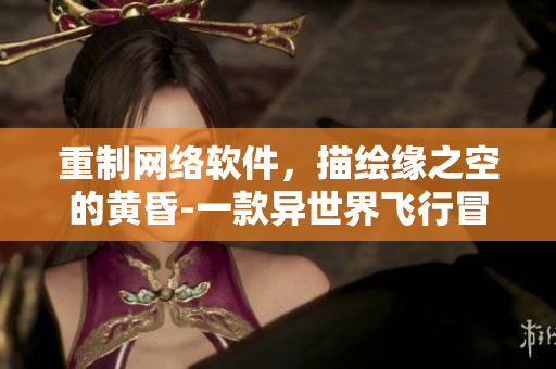 重制網(wǎng)絡(luò)軟件，描繪緣之空的黃昏-一款異世界飛行冒險手游