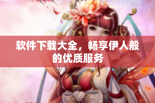 軟件下載大全，暢享伊人般的優(yōu)質(zhì)服務(wù)