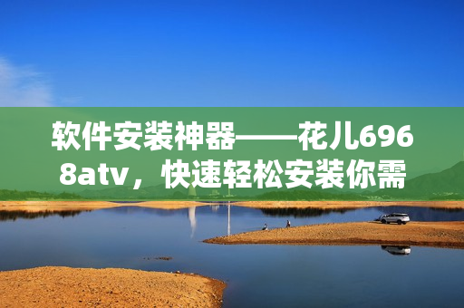 軟件安裝神器——花兒6968atv，快速輕松安裝你需要的軟件