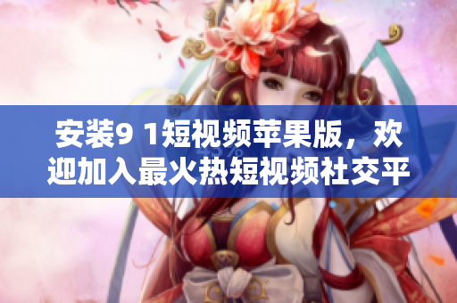 安裝9 1短視頻蘋果版，歡迎加入最火熱短視頻社交平臺