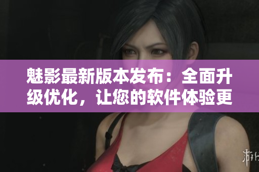 魅影最新版本發(fā)布：全面升級(jí)優(yōu)化，讓您的軟件體驗(yàn)更加流暢