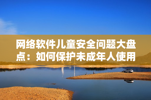 網(wǎng)絡(luò)軟件兒童安全問題大盤點(diǎn)：如何保護(hù)未成年人使用網(wǎng)絡(luò)軟件不受侵害？