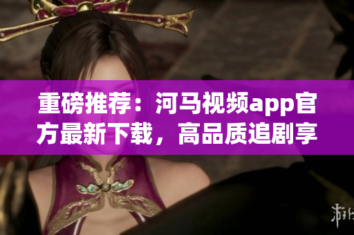 重磅推薦：河馬視頻app官方最新下載，高品質(zhì)追劇享受！