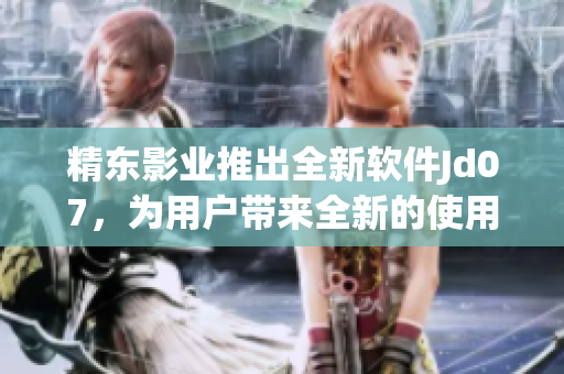 精東影業(yè)推出全新軟件Jd07，為用戶帶來全新的使用體驗