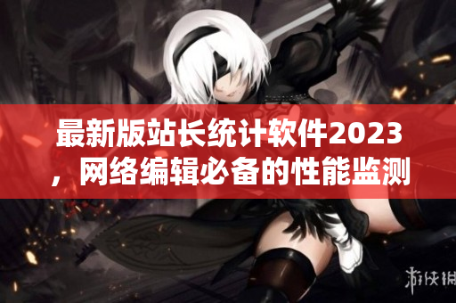 最新版站長統(tǒng)計軟件2023，網(wǎng)絡(luò)編輯必備的性能監(jiān)測神器