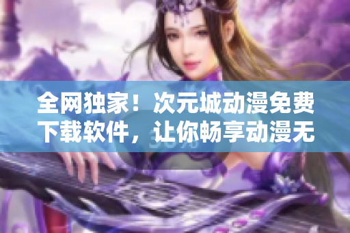 全網(wǎng)獨(dú)家！次元城動漫免費(fèi)下載軟件，讓你暢享動漫無限制！