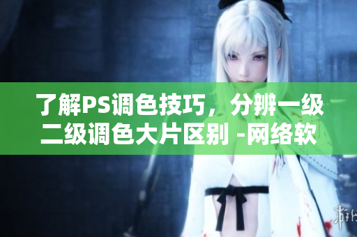 了解PS調(diào)色技巧，分辨一級(jí)二級(jí)調(diào)色大片區(qū)別 -網(wǎng)絡(luò)軟件編輯分享調(diào)色技巧