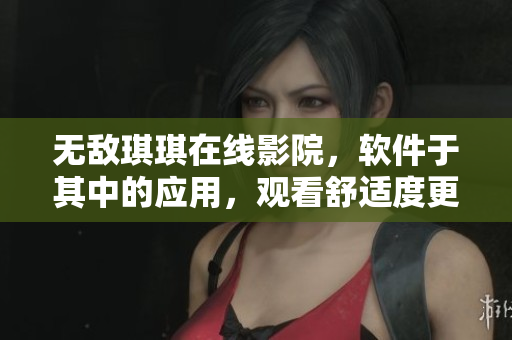無敵琪琪在線影院，軟件于其中的應(yīng)用，觀看舒適度更上一層樓