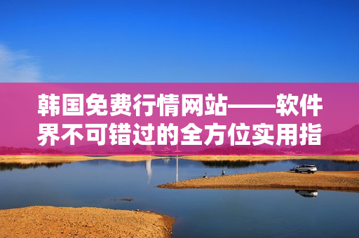 韓國免費(fèi)行情網(wǎng)站——軟件界不可錯(cuò)過的全方位實(shí)用指南
