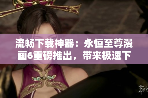 流暢下載神器：永恒至尊漫畫(huà)6重磅推出，帶來(lái)極速下載新體驗(yàn)