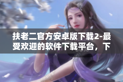 扶老二官方安卓版下載2-最受歡迎的軟件下載平臺(tái)，下載快，安全穩(wěn)定！