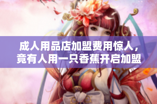 成人用品店加盟費(fèi)用驚人，竟有人用一只香蕉開啟加盟商之旅！