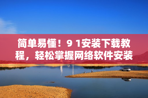 簡單易懂！9 1安裝下載教程，輕松掌握網(wǎng)絡軟件安裝方法