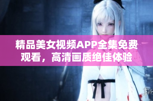 精品美女視頻APP全集免費(fèi)觀看，高清畫質(zhì)絕佳體驗(yàn)
