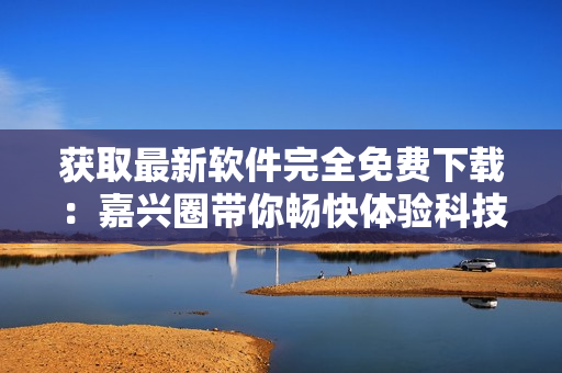 獲取最新軟件完全免費(fèi)下載：嘉興圈帶你暢快體驗(yàn)科技世界！