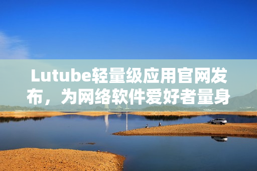 Lutube輕量級應用官網(wǎng)發(fā)布，為網(wǎng)絡軟件愛好者量身打造