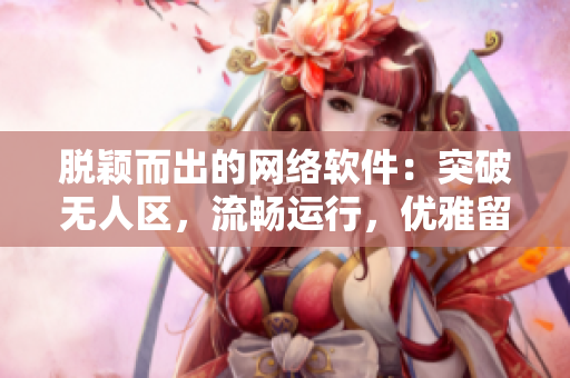 脫穎而出的網(wǎng)絡(luò)軟件：突破無(wú)人區(qū)，流暢運(yùn)行，優(yōu)雅留香