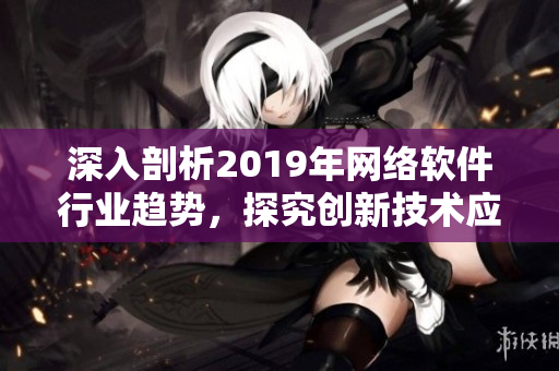 深入剖析2019年網(wǎng)絡(luò)軟件行業(yè)趨勢，探究創(chuàng)新技術(shù)應(yīng)用與發(fā)展前景