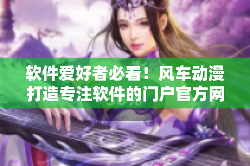 軟件愛好者必看！風(fēng)車動漫打造專注軟件的門戶官方網(wǎng)站啦！