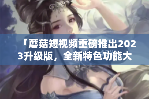 「蘑菇短視頻重磅推出2023升級版，全新特色功能大揭秘」