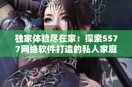 獨(dú)家體驗(yàn)盡在家：探索5577網(wǎng)絡(luò)軟件打造的私人家庭影院