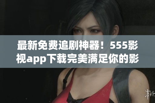最新免費(fèi)追劇神器！555影視app下載完美滿足你的影視需求！