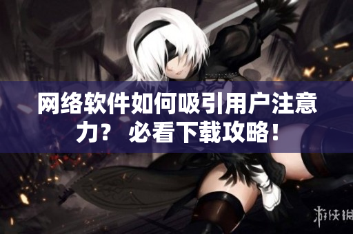 網(wǎng)絡(luò)軟件如何吸引用戶注意力？ 必看下載攻略！