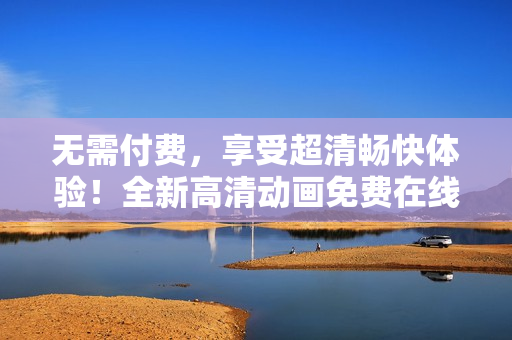 無需付費(fèi)，享受超清暢快體驗(yàn)！全新高清動畫免費(fèi)在線觀看，盡在您眼前！