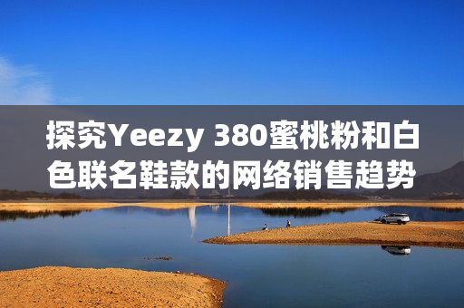 探究Yeezy 380蜜桃粉和白色聯(lián)名鞋款的網(wǎng)絡(luò)銷售趨勢