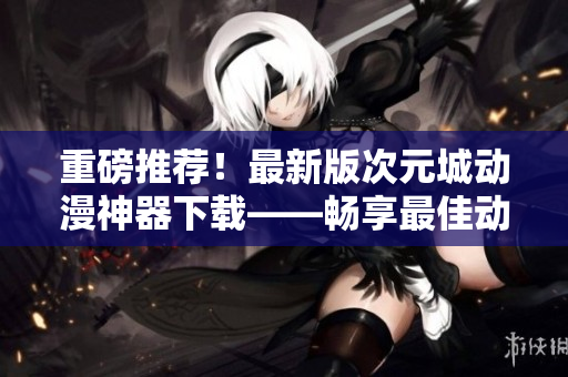 重磅推薦！最新版次元城動漫神器下載——暢享最佳動畫體驗