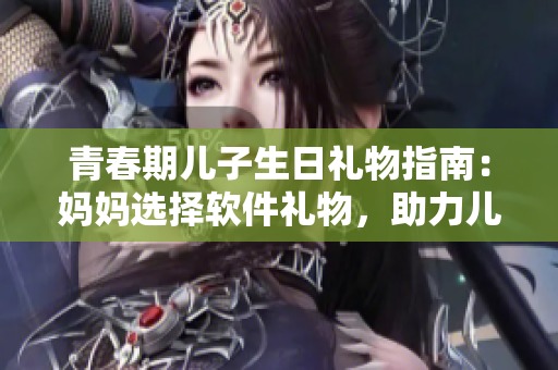 青春期兒子生日禮物指南：媽媽選擇軟件禮物，助力兒子發(fā)展創(chuàng)造力
