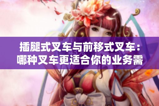 插腿式叉車與前移式叉車：哪種叉車更適合你的業(yè)務(wù)需求？