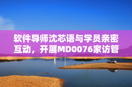 軟件導(dǎo)師沈芯語與學(xué)員親密互動(dòng)，開展MD0076家訪管理活動(dòng)