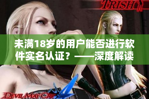 未滿18歲的用戶能否進(jìn)行軟件實(shí)名認(rèn)證？——深度解讀b站實(shí)名認(rèn)證政策