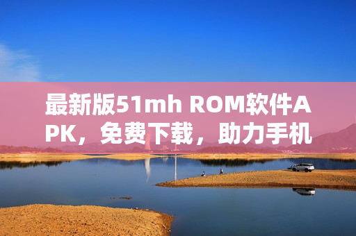最新版51mh ROM軟件APK，免費(fèi)下載，助力手機(jī)刷機(jī)與升級
