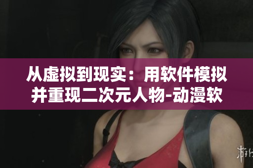 從虛擬到現(xiàn)實(shí)：用軟件模擬并重現(xiàn)二次元人物-動(dòng)漫軟件網(wǎng)頁
