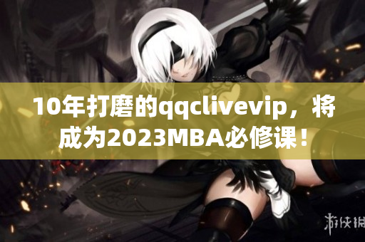 10年打磨的qqclivevip，將成為2023MBA必修課！