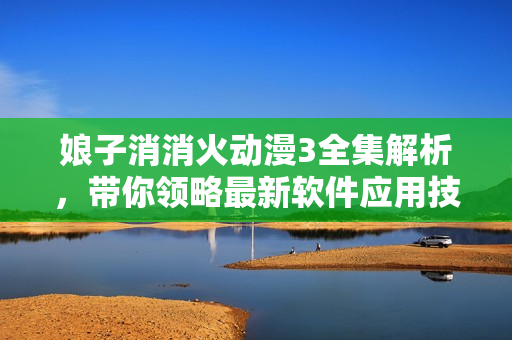 娘子消消火動漫3全集解析，帶你領(lǐng)略最新軟件應(yīng)用技巧