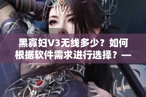 黑寡婦V3無線多少？如何根據(jù)軟件需求進(jìn)行選擇？——網(wǎng)絡(luò)軟件編輯的建議