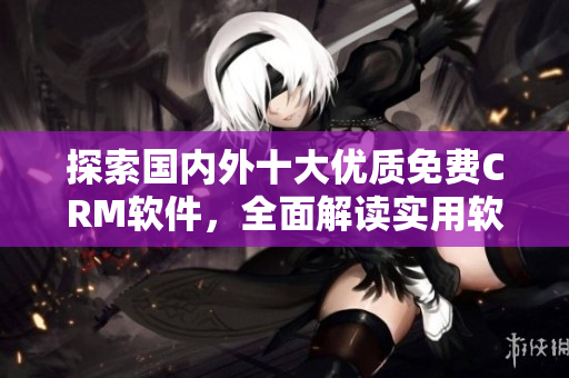 探索國內外十大優(yōu)質免費CRM軟件，全面解讀實用軟件功能及使用入口！