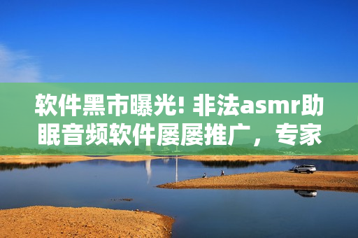 軟件黑市曝光! 非法asmr助眠音頻軟件屢屢推廣，專家發(fā)出警告