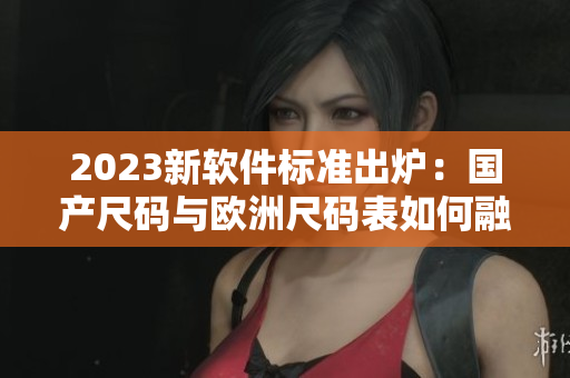 2023新軟件標(biāo)準(zhǔn)出爐：國(guó)產(chǎn)尺碼與歐洲尺碼表如何融合適配？