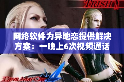 網(wǎng)絡軟件為異地戀提供解決方案：一晚上6次視頻通話，持之以恒8天
